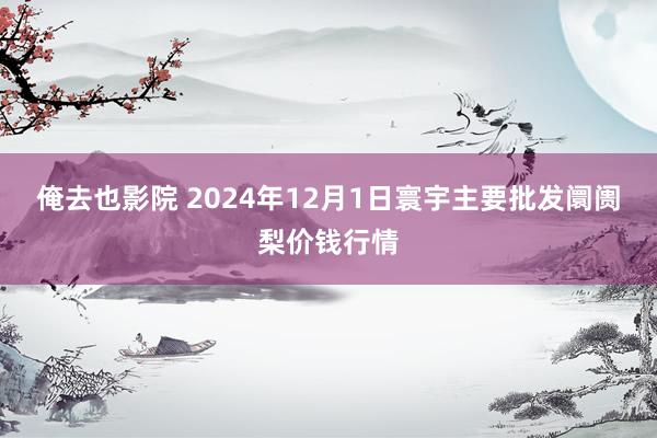 俺去也影院 2024年12月1日寰宇主要批发阛阓梨价钱行情