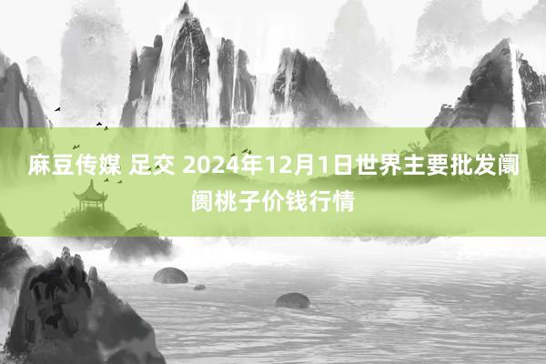 麻豆传媒 足交 2024年12月1日世界主要批发阛阓桃子价钱行情