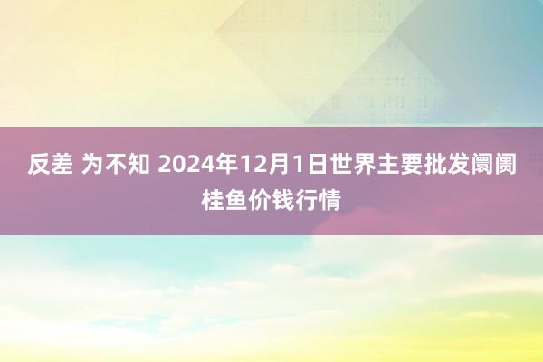 反差 为不知 2024年12月1日世界主要批发阛阓桂鱼价钱行情