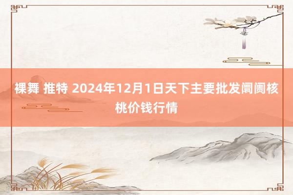 裸舞 推特 2024年12月1日天下主要批发阛阓核桃价钱行情