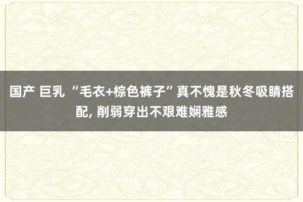 国产 巨乳 “毛衣+棕色裤子”真不愧是秋冬吸睛搭配， 削弱穿出不艰难娴雅感