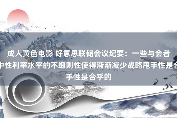 成人黄色电影 好意思联储会议纪要：一些与会者以为中性利率水平的不细则性使得渐渐减少战略甩手性是合乎的