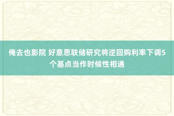 俺去也影院 好意思联储研究将逆回购利率下调5个基点当作时候性相通