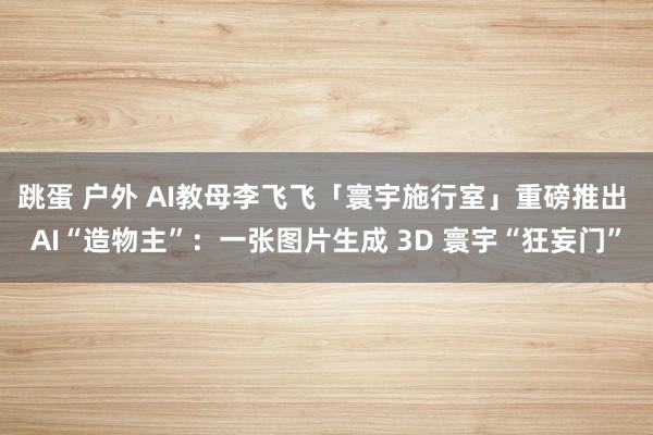 跳蛋 户外 AI教母李飞飞「寰宇施行室」重磅推出 AI“造物主”：一张图片生成 3D 寰宇“狂妄门”