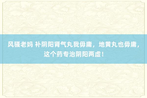 风骚老妈 补阴阳肾气丸我毋庸，地黄丸也毋庸，这个药专治阴阳两虚！