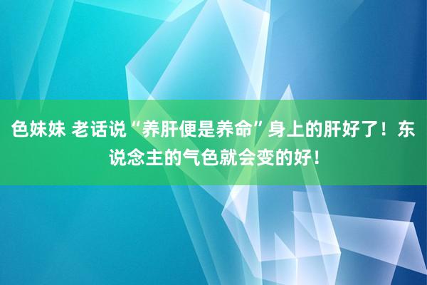 色妹妹 老话说“养肝便是养命”身上的肝好了！东说念主的气色就会变的好！