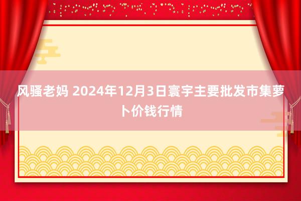 风骚老妈 2024年12月3日寰宇主要批发市集萝卜价钱行情