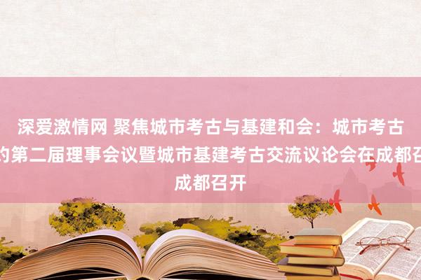 深爱激情网 聚焦城市考古与基建和会：城市考古定约第二届理事会议暨城市基建考古交流议论会在成都召开