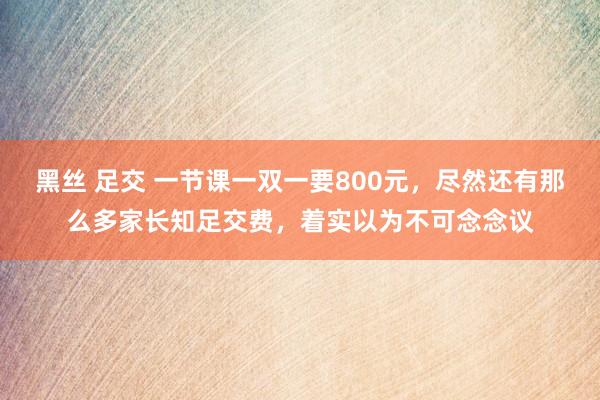 黑丝 足交 一节课一双一要800元，尽然还有那么多家长知足交费，着实以为不可念念议