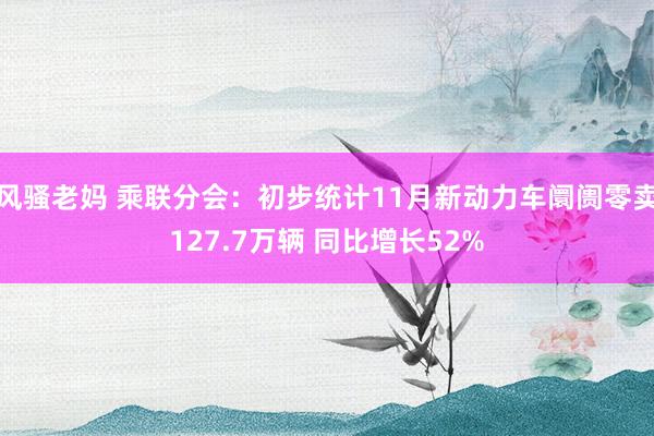 风骚老妈 乘联分会：初步统计11月新动力车阛阓零卖127.7万辆 同比增长52%