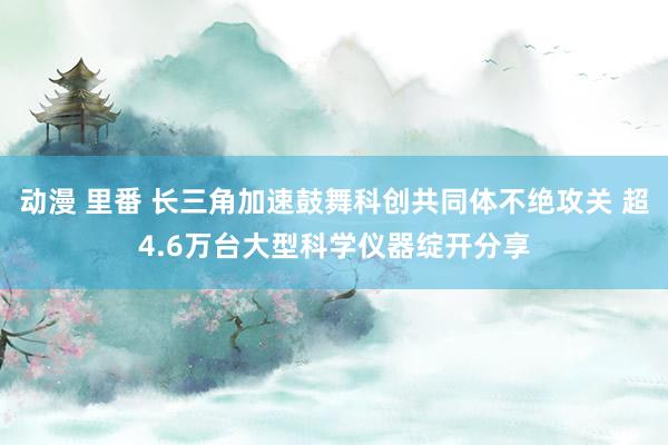 动漫 里番 长三角加速鼓舞科创共同体不绝攻关 超4.6万台大型科学仪器绽开分享