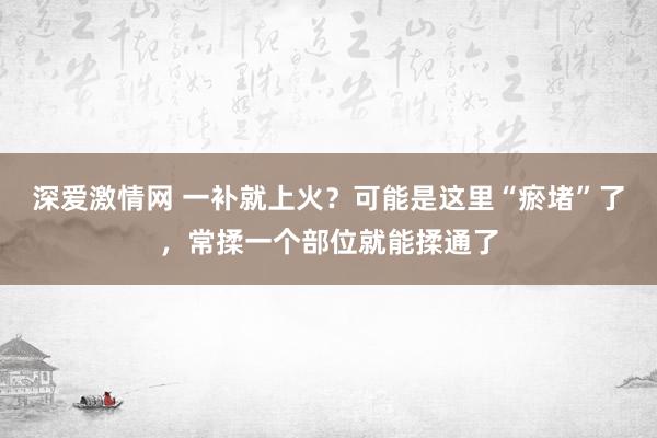 深爱激情网 一补就上火？可能是这里“瘀堵”了，常揉一个部位就能揉通了