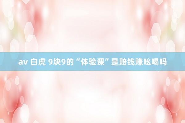 av 白虎 9块9的“体验课”是赔钱赚吆喝吗