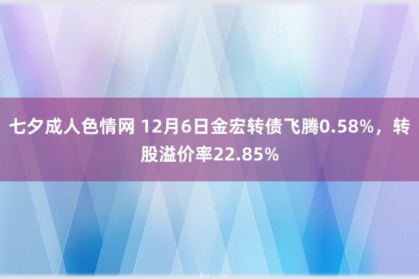 七夕成人色情网 12月6日金宏转债飞腾0.58%，转股溢价率22.85%