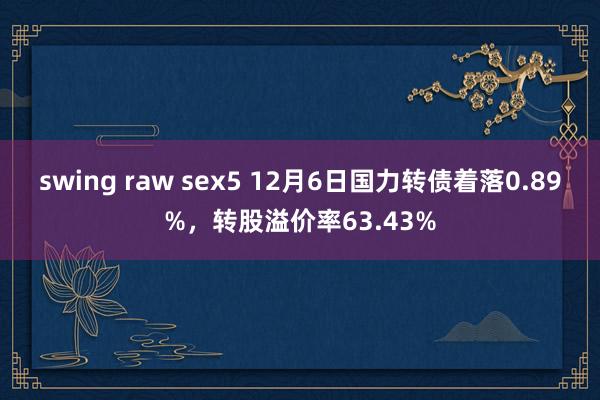 swing raw sex5 12月6日国力转债着落0.89%，转股溢价率63.43%