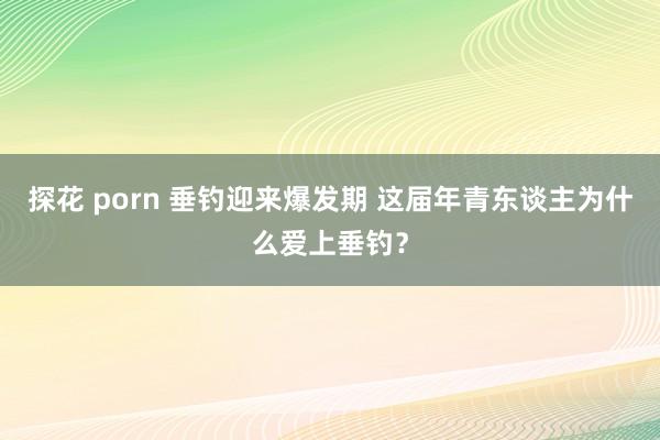 探花 porn 垂钓迎来爆发期 这届年青东谈主为什么爱上垂钓？