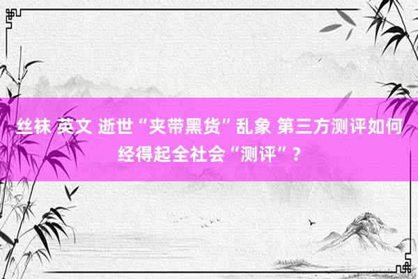 丝袜 英文 逝世“夹带黑货”乱象 第三方测评如何经得起全社会“测评”？