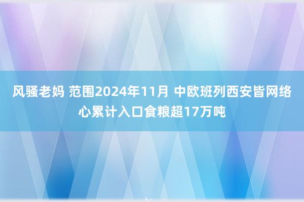 风骚老妈 范围2024年11月 中欧班列西安皆网络心累计入口食粮超17万吨