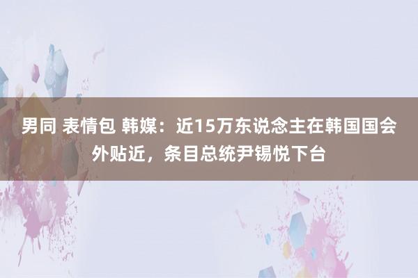 男同 表情包 韩媒：近15万东说念主在韩国国会外贴近，条目总统尹锡悦下台