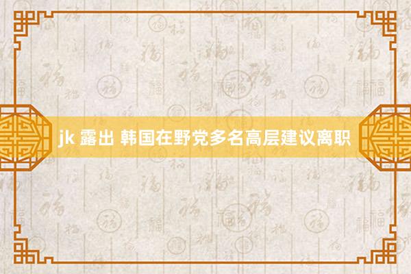 jk 露出 韩国在野党多名高层建议离职