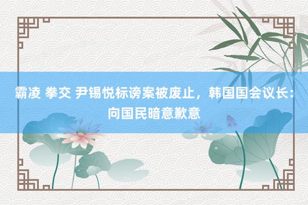 霸凌 拳交 尹锡悦标谤案被废止，韩国国会议长：向国民暗意歉意