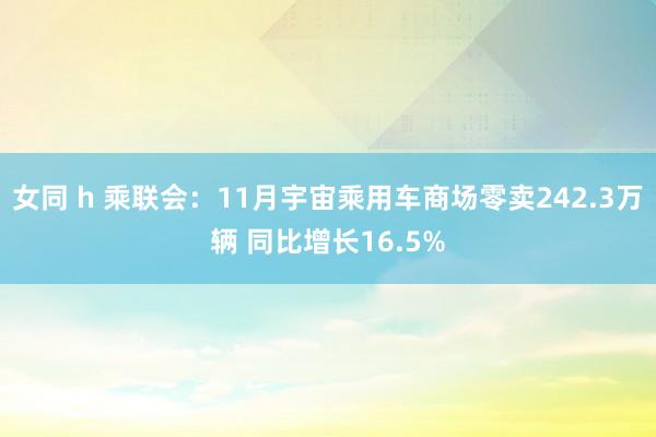 女同 h 乘联会：11月宇宙乘用车商场零卖242.3万辆 同比增长16.5%