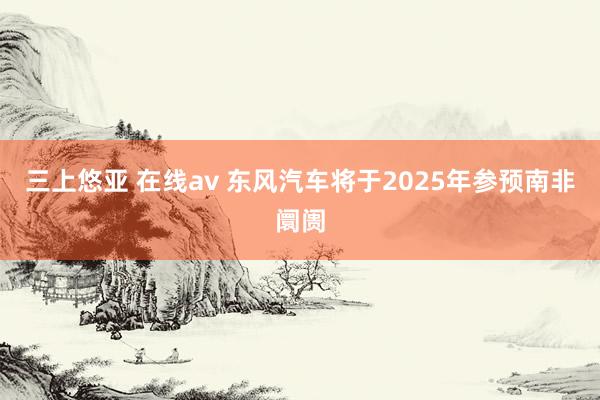 三上悠亚 在线av 东风汽车将于2025年参预南非阛阓