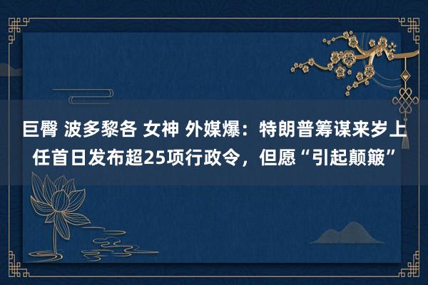 巨臀 波多黎各 女神 外媒爆：特朗普筹谋来岁上任首日发布超25项行政令，但愿“引起颠簸”