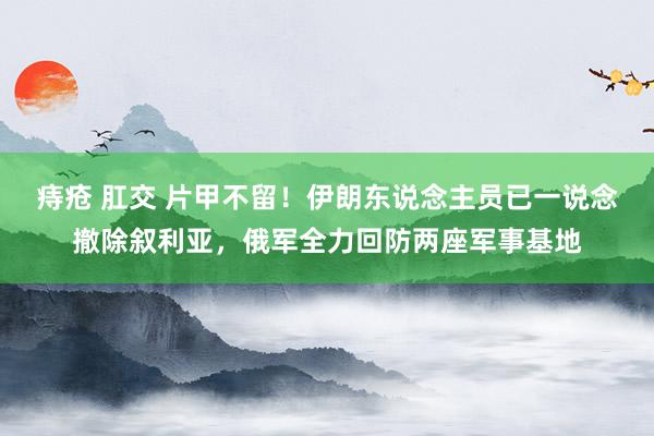 痔疮 肛交 片甲不留！伊朗东说念主员已一说念撤除叙利亚，俄军全力回防两座军事基地