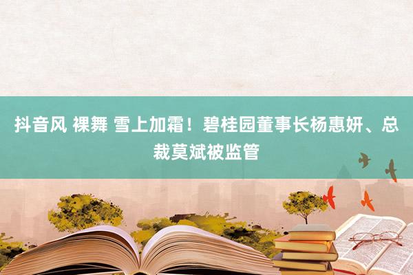 抖音风 裸舞 雪上加霜！碧桂园董事长杨惠妍、总裁莫斌被监管