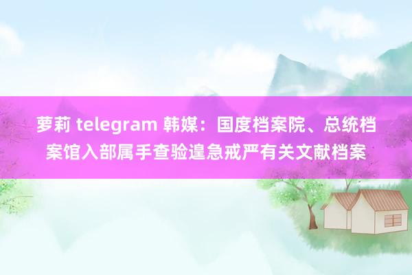 萝莉 telegram 韩媒：国度档案院、总统档案馆入部属手查验遑急戒严有关文献档案