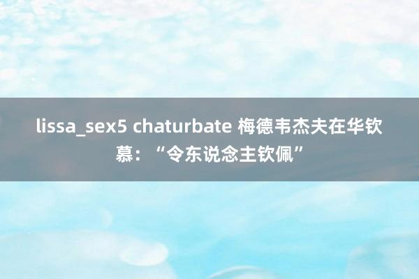 lissa_sex5 chaturbate 梅德韦杰夫在华钦慕：“令东说念主钦佩”