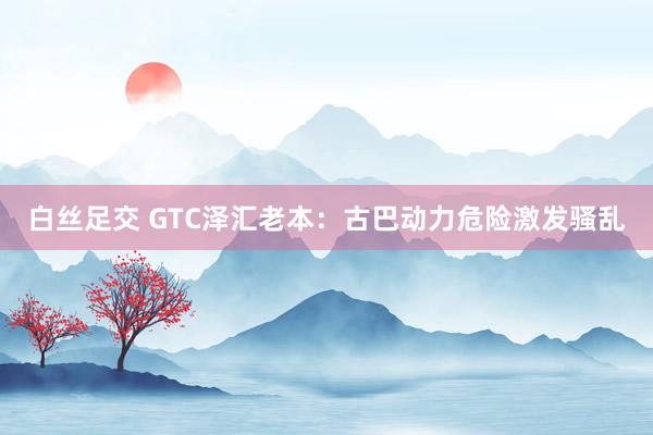 白丝足交 GTC泽汇老本：古巴动力危险激发骚乱