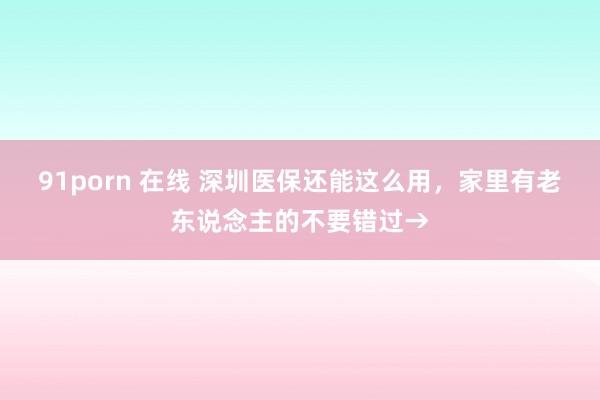 91porn 在线 深圳医保还能这么用，家里有老东说念主的不要错过→