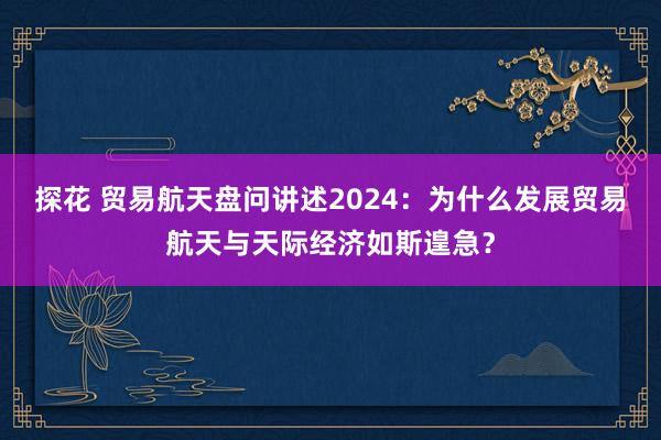 探花 贸易航天盘问讲述2024：为什么发展贸易航天与天际经济如斯遑急？