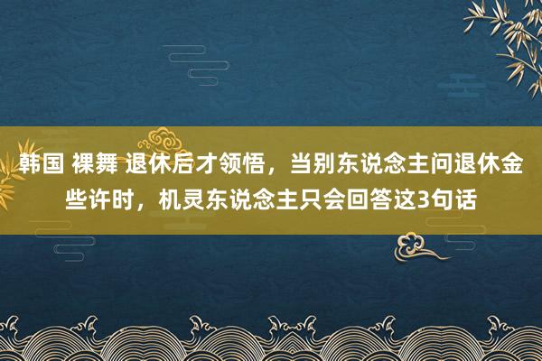 韩国 裸舞 退休后才领悟，当别东说念主问退休金些许时，机灵东说念主只会回答这3句话