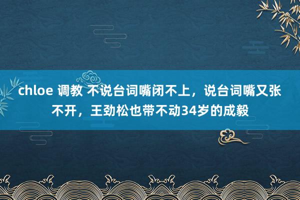 chloe 调教 不说台词嘴闭不上，说台词嘴又张不开，王劲松也带不动34岁的成毅