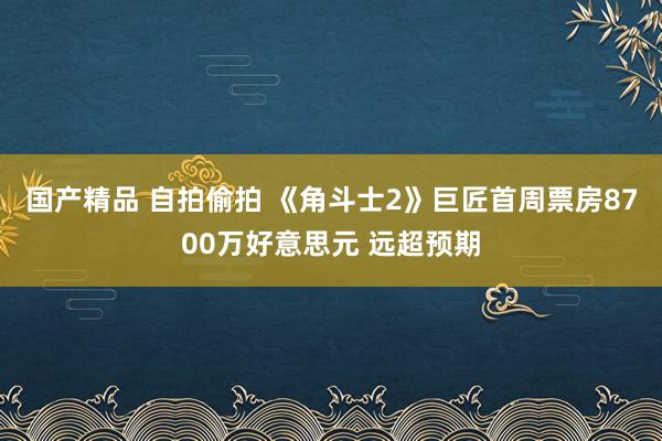 国产精品 自拍偷拍 《角斗士2》巨匠首周票房8700万好意思元 远超预期