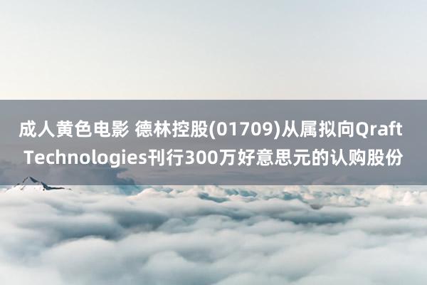 成人黄色电影 德林控股(01709)从属拟向Qraft Technologies刊行300万好意思元的认购股份