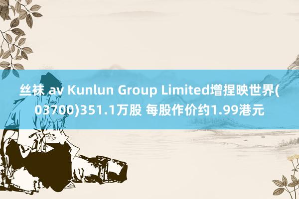 丝袜 av Kunlun Group Limited增捏映世界(03700)351.1万股 每股作价约1.99港元