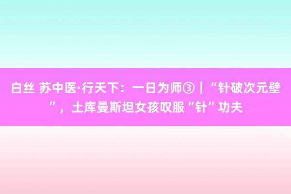 白丝 苏中医·行天下：一日为师③｜“针破次元壁”，土库曼斯坦女孩叹服“针”功夫