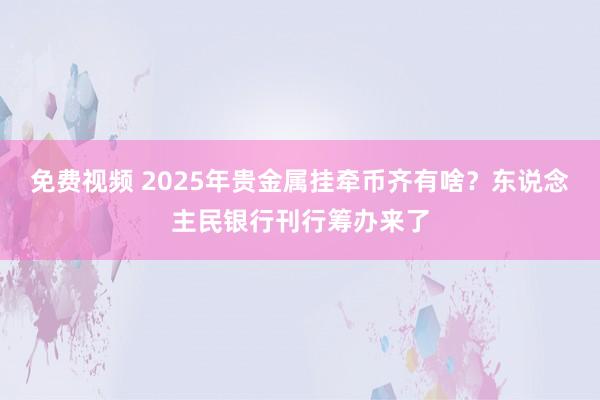 免费视频 2025年贵金属挂牵币齐有啥？东说念主民银行刊行筹办来了