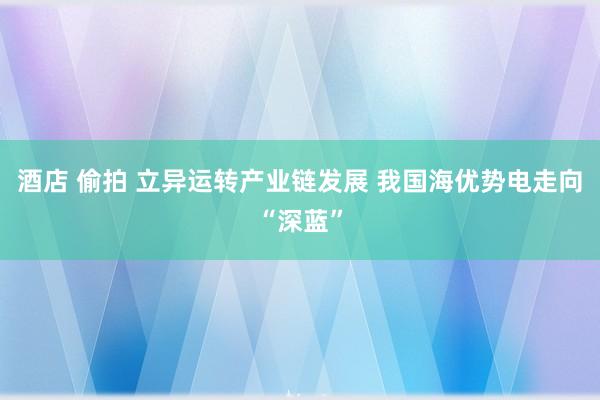 酒店 偷拍 立异运转产业链发展 我国海优势电走向“深蓝”