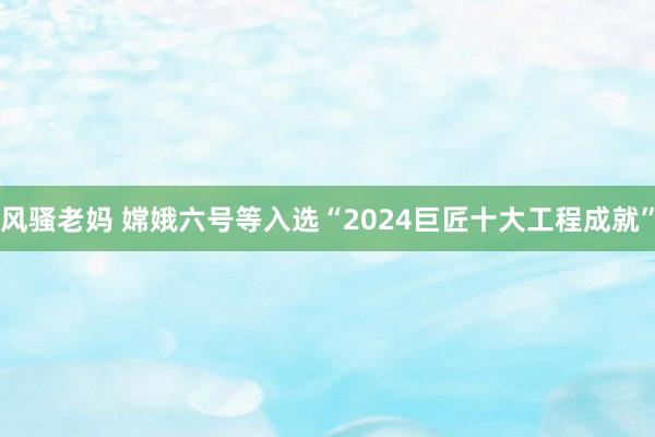 风骚老妈 嫦娥六号等入选“2024巨匠十大工程成就”