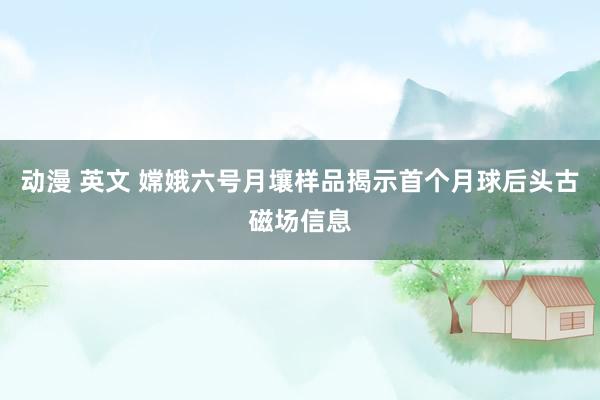 动漫 英文 嫦娥六号月壤样品揭示首个月球后头古磁场信息