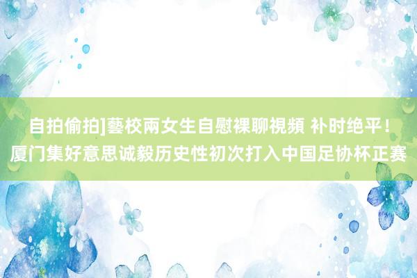 自拍偷拍]藝校兩女生自慰裸聊視頻 补时绝平！厦门集好意思诚毅历史性初次打入中国足协杯正赛