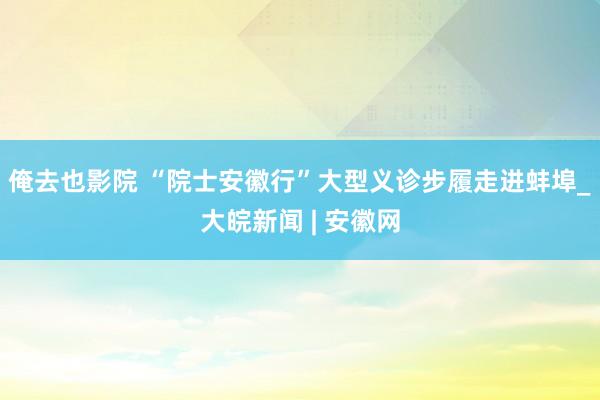 俺去也影院 “院士安徽行”大型义诊步履走进蚌埠_大皖新闻 | 安徽网