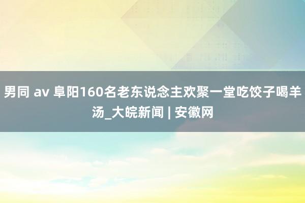 男同 av 阜阳160名老东说念主欢聚一堂吃饺子喝羊汤_大皖新闻 | 安徽网