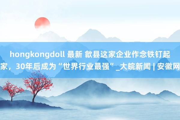 hongkongdoll 最新 歙县这家企业作念铁钉起家，30年后成为“世界行业最强”_大皖新闻 | 安徽网