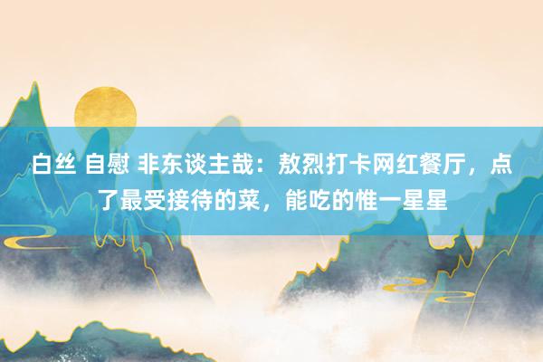 白丝 自慰 非东谈主哉：敖烈打卡网红餐厅，点了最受接待的菜，能吃的惟一星星